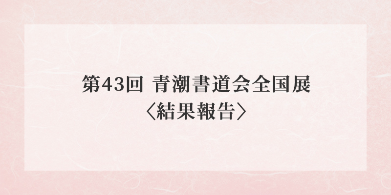 第43回 青潮書道会全国展〈結果報告〉 イメージ画像