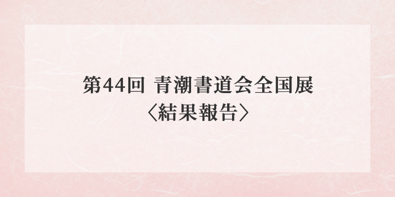第44回 青潮書道会全国展〈結果報告〉 イメージ画像